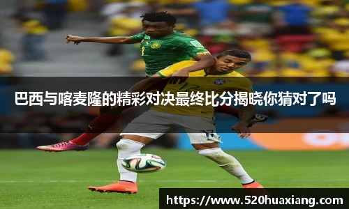 zoty中欧巴西与喀麦隆的精彩对决最终比分揭晓你猜对了吗